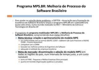 Programa	
  MPS.BR:	
  Melhoria	
  de	
  Processo	
  do	
  
                      SoSware	
  Brasileiro   	
  

¨     Para	
  ajudar	
  na	
  solução	
  deste	
  problema,	
  a	
  SOFTEX	
  –	
  Associação	
  para	
  Promoção	
  da	
  
       Excelência	
  do	
  SoFware	
  Brasileiro	
  lançou	
  o	
  programa	
  MPS.BR	
  em	
  11DEZ2003	
  (há	
  
       quase	
  sete	
  anos),	
  numa	
  reunião	
  realizada	
  no	
  MCT	
  –	
  Ministério	
  da	
  Ciência	
  e	
  
       Tecnologia	
  em	
  Brasília-­‐DF	
  
	
  
¨     O	
  propósito	
  do	
  programa	
  mobilizador	
  MPS.BR	
  é	
  a	
  Melhoria	
  de	
  Processo	
  do	
  
       SoSware	
  Brasileiro,	
  compreendendo	
  duas	
  metas	
  (desaﬁos):	
  
       ¤    Meta	
  técnica:	
  criação	
  e	
  aprimoramento	
  do	
  modelo	
  MPS	
  
             n    em	
  conformidade	
  com	
  as	
  normas	
  ISO/IEC	
  12207	
  –	
  So?ware	
  Life	
  Cycle	
  Processes	
  e	
  ISO/IEC	
  
                   15504	
  –	
  Process	
  Assessment	
  
             n    compasvel	
  com	
  o	
  CMMI	
  
             n    baseado	
  nas	
  melhores	
  práOcas	
  da	
  Engenharia	
  de	
  SoFware	
  	
  
             n    adequado	
  à	
  realidade	
  das	
  empresas	
  brasileiras	
  
       ¤    Meta	
  de	
  mercado:	
  disseminação	
  e	
  adoção	
  do	
  modelo	
  MPS	
  (em	
  
             todas	
  as	
  regiões	
  do	
  país,	
  num	
  intervalo	
  de	
  tempo	
  justo,	
  a	
  um	
  custo	
  
             razoável)	
  
             n    tanto	
  em	
  PME	
  -­‐	
  Pequenas	
  e	
  Médias	
  Empresas	
  (foco	
  principal)	
  
             n    quanto	
  em	
  Grandes	
  Organizações	
  (públicas	
  e	
  privadas)	
  	
  	
  
 
