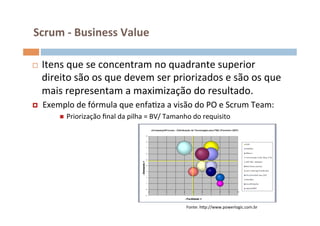 Scrum	
  -­‐	
  Business	
  Value	
  

¨     Itens	
  que	
  se	
  concentram	
  no	
  quadrante	
  superior	
  
       direito	
  são	
  os	
  que	
  devem	
  ser	
  priorizados	
  e	
  são	
  os	
  que	
  
       mais	
  representam	
  a	
  maximização	
  do	
  resultado.	
  	
  
¤     Exemplo	
  de	
  fórmula	
  que	
  enfaOza	
  a	
  visão	
  do	
  PO	
  e	
  Scrum	
  Team:	
  
             n    Priorização	
  ﬁnal	
  da	
  pilha	
  =	
  BV/	
  Tamanho	
  do	
  requisito	
  	
  

	
  




                                                                               Fonte:	
  hŒp://www.powerlogic.com.br	
  
 