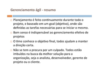  Gerenciamento	
  ágil	
  -­‐	
  resumo	
  

¨  Planejamento	
  é	
  feito	
  conOnuamente	
  durante	
  todo	
  o	
  
    projeto,	
  e	
  baseado	
  em	
  um	
  goal	
  (objeOvo),	
  onde	
  são	
  
    deﬁnidas	
  as	
  tarefas	
  necessárias	
  para	
  se	
  iniciar	
  o	
  mesmo.	
  
¨  Bom	
  senso	
  é	
  indispensável	
  ao	
  gerenciamento	
  efeOvo	
  de	
  

    projetos	
  
¨  O	
  Ome	
  conhece	
  o	
  objeOvo	
  ﬁnal,	
  todos	
  ajudam	
  a	
  manter	
  
    a	
  direção	
  certa.	
  
¨  Não	
  se	
  tem	
  a	
  procura	
  por	
  um	
  culpado.	
  Todos	
  estão	
  
    imbuídos	
  na	
  busca	
  da	
  melhor	
  solução	
  para	
  a	
  
    organização,	
  seja	
  o	
  analista,	
  desenvolvedor,	
  gerente	
  de	
  
    projeto	
  ou	
  o	
  cliente.	
  
 