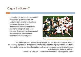 O	
  que	
  é	
  o	
  Scrum?	
  

   Em	
  Rugby,	
  Scrum	
  é	
  um	
  Ome	
  de	
  oito	
  
   integrantes	
  que	
  trabalham	
  em	
  
   conjunto	
  para	
  levar	
  a	
  bola	
  adiante	
  
   no	
  campo.	
  Ou	
  seja:	
  Omes	
  
   trabalhando	
  como	
  uma	
  unidade	
  
   altamente	
  integrada	
  com	
  cada	
  
   membro	
  desempenhando	
  um	
  papel	
  
   bem	
  deﬁnido	
  e	
  o	
  Ome	
  inteiro	
  
   focando	
  num	
  único	
  objeOvo.	
  
   	
                                                                Fonte:	
  news.bbc.co.uk/sport1/hi/rugby_union/7048733.stm	
  


        “Na	
  abordagem	
  em	
  forma	
  de	
  rugby	
  (jogo	
  britânico	
  parecido	
  com	
  o	
  futebol	
  
americano),	
  o	
  processo	
  de	
  desenvolvimento	
  do	
  produto	
  surge	
  a	
  parOr	
  de	
  constante	
  
  interação,	
  como	
  que	
  de	
  mãos	
  dadas,	
  onde	
  um	
  grupo	
  extremamente	
  disciplinado	
  
                                                                          trabalha	
  junto	
  do	
  início	
  ao	
  ﬁm.	
  ”	
  
                         Nonaka	
  e	
  Takeuchi	
  -­‐	
  The	
  New	
  New	
  Product	
  Development	
  Game	
  
 