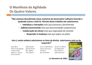 O	
  Manifesto	
  da	
  Agilidade	
  
 Os	
  Quatro	
  Valores	
  

     Nós	
  estamos	
  descobrindo	
  novas	
  maneiras	
  de	
  desenvolver	
  soSware	
  fazendo	
  e	
  
              ajudando	
  outros	
  a	
  fazê-­‐lo.	
  Através	
  deste	
  trabalho	
  nós	
  valorizamos:       	
  
                 •  Indivíduos	
  e	
  interações	
  mais	
  que	
  processos	
  e	
  ferramentas      	
  
              •  So]ware	
  funcionando	
  mais	
  que	
  documentação	
  compreensiva                      	
  
                 •  Colaboração	
  do	
  cliente	
  mais	
  que	
  negociação	
  de	
  contrato	
     	
  
                      •  Responder	
  à	
  mudança	
  mais	
  que	
  seguir	
  um	
  plano       	
  

	
   	
  Isto	
  é,	
  muito	
  embora	
  valorizemos	
  os	
  itens	
  da	
  direita,	
  valorizamos	
  mais	
  os	
  da	
  
                                                    esquerda! 	
  




                                                                     1o Semestre de 2001.
 