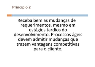 Princípio 2


  Receba	
  bem	
  as	
  mudanças	
  de	
  
   requerimentos,	
  mesmo	
  em	
  
       estágios	
  tardios	
  do	
  
desenvolvimento.	
  Processos	
  ágeis	
  
  devem	
  admiOr	
  mudanças	
  que	
  
 trazem	
  vantagens	
  compeOOvas	
  
            para	
  o	
  cliente.	
  
                     	
  
 