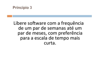 Princípio 3



Libere	
  soFware	
  com	
  a	
  frequência	
  
   de	
  um	
  par	
  de	
  semanas	
  até	
  um	
  
  par	
  de	
  meses,	
  com	
  preferência	
  
    para	
  a	
  escala	
  de	
  tempo	
  mais	
  
                       curta.	
  	
  
                            	
  
 