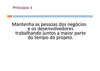 Princípio 4



Mantenha	
  as	
  pessoas	
  dos	
  negócios	
  
       e	
  os	
  desenvolvedores	
  
 trabalhando	
  juntos	
  a	
  maior	
  parte	
  
       do	
  tempo	
  do	
  projeto.	
  
                      	
  
 
