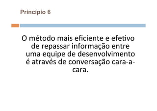 Princípio 6



O	
  método	
  mais	
  eﬁciente	
  e	
  efeOvo	
  
     de	
  repassar	
  informação	
  entre	
  
 uma	
  equipe	
  de	
  desenvolvimento	
  
 é	
  através	
  de	
  conversação	
  cara-­‐a-­‐
                        cara.	
  	
  
                         	
  
 