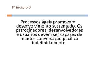 Princípio 8



       Processos	
  ágeis	
  promovem	
  
  desenvolvimento	
  sustentado.	
  Os	
  
  patrocinadores,	
  desenvolvedores	
  
  e	
  usuários	
  devem	
  ser	
  capazes	
  de	
  
       manter	
  conversação	
  pacíﬁca	
  
             indeﬁnidamente.	
  	
  
                       	
  
 