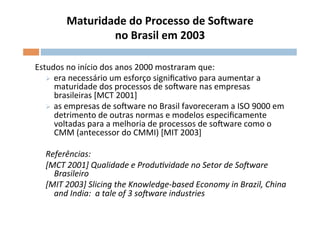 Maturidade	
  do	
  Processo	
  de	
  SoSware	
  
                    	
  no	
  Brasil	
  em	
  2003	
  
                                                  	
  

Estudos	
  no	
  início	
  dos	
  anos	
  2000	
  mostraram	
  que:	
  
   Ø  era	
  necessário	
  um	
  esforço	
  signiﬁcaOvo	
  para	
  aumentar	
  a	
  
       maturidade	
  dos	
  processos	
  de	
  soFware	
  nas	
  empresas	
  
       brasileiras	
  [MCT	
  2001]	
  
   Ø  as	
  empresas	
  de	
  soFware	
  no	
  Brasil	
  favoreceram	
  a	
  ISO	
  9000	
  em	
  
       detrimento	
  de	
  outras	
  normas	
  e	
  modelos	
  especiﬁcamente	
  
       voltadas	
  para	
  a	
  melhoria	
  de	
  processos	
  de	
  soFware	
  como	
  o	
  
       CMM	
  (antecessor	
  do	
  CMMI)	
  [MIT	
  2003]	
  

    Referências:	
  	
  
    [MCT	
  2001]	
  Qualidade	
  e	
  Produ;vidade	
  no	
  Setor	
  de	
  So?ware	
  
      Brasileiro	
  
    [MIT	
  2003]	
  Slicing	
  the	
  Knowledge-­‐based	
  Economy	
  in	
  Brazil,	
  China	
  
      and	
  India:	
  	
  a	
  tale	
  of	
  3	
  so?ware	
  industries	
  
 