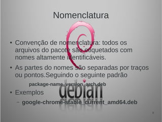 8
Nomenclatura
● Convenção de nomenclatura: todos os
arquivos do pacote são etiquetados com
nomes altamente identificáveis.
● As partes do nomes são separadas por traços
ou pontos.Seguindo o seguinte padrão
package-name_version_arch.deb
● Exemplos
– google-chrome-stable_current_amd64.deb
 