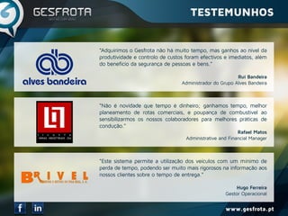 www.gesfrota.pt
“Adquirimos o Gesfrota não há muito tempo, mas ganhos ao nível da
produtividade e controlo de custos foram efectivos e imediatos, além
do beneficio da segurança de pessoas e bens.”
Rui Bandeira
Administrador do Grupo Alves Bandeira
“Não é novidade que tempo é dinheiro; ganhamos tempo, melhor
planeamento de rotas comerciais, e poupança de combustível ao
sensibilizarmos os nossos colaboradores para melhores práticas de
condução.”
Rafael Matos
Administrative and Financial Manager
“Este sistema permite a utilização dos veículos com um mínimo de
perda de tempo, podendo ser muito mais rigorosos na informação aos
nossos clientes sobre o tempo de entrega.”
Hugo Ferreira
Gestor Operacional
TESTEMUNHOS
 