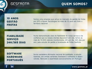 www.gesfrota.pt
Somos uma empresa que actua no mercado da gestão de frotas
por GPS e Novas Tecnologias há mais de 10 anos em todo o
território nacional.
Numa demonstração clara da fiabilidade do nosso serviço e da
confiança que os nossos clientes depositam em nós, temos as
mais de 10.000 viaturas monitorizadas 24h por dia, 365 dias por
ano, pela solução de gestão e localização de frotas Gesfrota.
Numa verdadeira afirmação nacional de qualidade, a solução
Gesfrota, em ambas vertentes (hardware e software) é desen-
volvida, fabricada e assemblada exclusivamente em Portugal.
FIABILIDADE
SERVIÇO
24H/365 DIAS
SOFTWARE
HARDWARE
PORTUGUÊS
10 ANOS
GESTÃO
FROTAS
QUEM SOMOS?
 