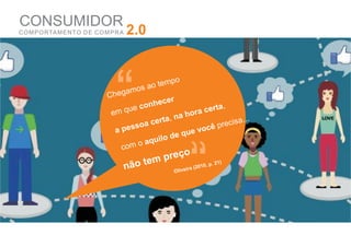 CONSUMIDOR
C O M P O RTA M E N TO D E C O M P R A   2.0




                                   “
                                Cheg
                                     am

                                 em qu

                                   a pes
                                          e
                                           o



                                           soa
                                               s ao

                                            conh
                                                 ec

                                               certa
                                                    tempo

                                                     er

                                                     ,   na
                                                             e
                                                              h ora c

                                                                    vo
                                                                      er

                                                                           cê
                                                                             ta,

                                                                              precis
                                                                                     a...

                                                     o de qu
                                               aquil
                                     com o

                                         não   tem preço
                                                         O
                                                                “
                                                           liveira
                                                                   (2010
                                                                        , p. 21
                                                                               )
 
