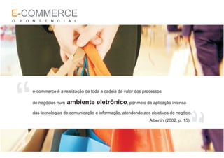 E-COMMERCE
O   P O N T E N C I A L




    “
        e-commerce é a realização de toda a cadeia de valor dos processos

        de negócios num   ambiente eletrônico, por meio da aplicação intensa




                                                                                      “
        das tecnologias de comunicação e informação, atendendo aos objetivos do negócio.
                                                                  Albertin (2002, p. 15)
 