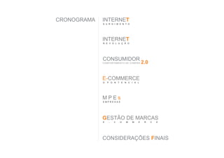 CRONOGRAMA   INTERNET
             S U R G I M E N T O




             INTERNET
             R E V O L U Ç Ã O




             CONSUMIDOR
             C O M P O RTA M E N TO D E C O M P R A   2.0


             E-COMMERCE
             O   P O N T E N C I A L




             MPEs
             EMPRESAS




             GESTÃO DE MARCAS
             E     -    C     O     M      M     E     R    C   E




             CONSIDERAÇÕES FINAIS
 