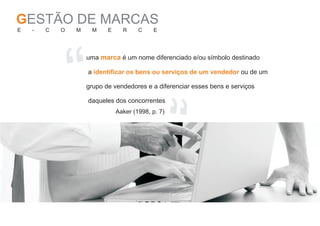GESTÃO DE MARCAS
E   -   C   O   M    M     E     R     C    E




                “
                    uma marca é um nome diferenciado e/ou símbolo destinado

                    a identificar os bens ou serviços de um vendedor ou de um

                    grupo de vendedores e a diferenciar esses bens e serviços




                                                “
                    daqueles dos concorrentes
                               Aaker (1998, p. 7)
 