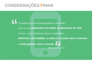 CONSIDERAÇÕES FINAIS




   “
     É inegável que as tecnologias digitais tem se tornado

     cada vez mais presentes      em todos os aspectos da vida

     humana – social, profissional, pessoal, impactando e

     afetando a sociedade, a cultura, o modo como vivemos

     e interagimos com o mundo.


                                            “
                                      Gabriel (2010, p. 73)
 