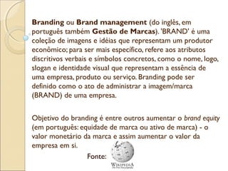 Branding ou Brand management (do inglês, em
português também Gestão de Marcas). 'BRAND' é uma
coleção de imagens e idéias que representam um produtor
econômico; para ser mais específico, refere aos atributos
discritivos verbais e símbolos concretos, como o nome, logo,
slogan e identidade visual que representam a essência de
uma empresa, produto ou serviço. Branding pode ser
definido como o ato de administrar a imagem/marca
(BRAND) de uma empresa.
Objetivo do branding é entre outros aumentar o brand equity
(em português: equidade de marca ou ativo de marca) - o
valor monetário da marca e assim aumentar o valor da
empresa em si.
Fonte:

 
