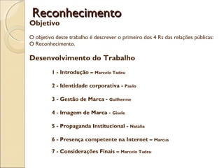 Reconhecimento

Objetivo

O objetivo deste trabalho é descrever o primeiro dos 4 Rs das relações públicas:
O Reconhecimento.

Desenvolvimento do Trabalho
1 - Introdução – Marcelo Tadeu
 
2 - Identidade corporativa - Paulo
 
3 - Gestão de Marca - Guilherme
 
4 - Imagem de Marca - Gisele
 
5 - Propaganda Institucional -

Natália

 
6 - Presença competente na Internet –
7 - Considerações Finais – Marcelo Tadeu

Marcus

 