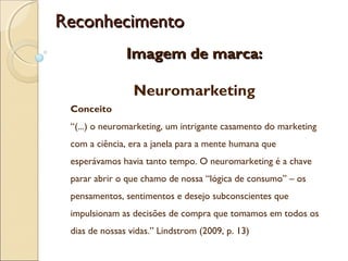 Reconhecimento
Imagem de marca:
Neuromarketing
Conceito
“(...) o neuromarketing, um intrigante casamento do marketing
com a ciência, era a janela para a mente humana que
esperávamos havia tanto tempo. O neuromarketing é a chave
parar abrir o que chamo de nossa “lógica de consumo” – os
pensamentos, sentimentos e desejo subconscientes que
impulsionam as decisões de compra que tomamos em todos os
dias de nossas vidas.” Lindstrom (2009, p. 13)

 