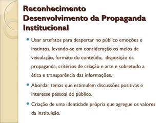 Reconhecimento
Desenvolvimento da Propaganda
Institucional
 Usar

artefatos para despertar no público emoções e

instintos, levando-se em consideração os meios de
veiculação, formato do conteúdo, disposição da
propaganda, critérios de criação e arte e sobretudo a
ética e transparência das informações.
 Abordar

temas que estimulem discussões positivas e

interesse pessoal do público.
 Criação

de uma identidade própria que agregue os valores

da instituição.

 