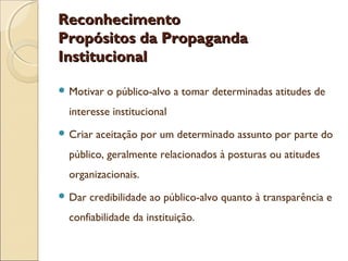 Reconhecimento
Propósitos da Propaganda
Institucional
 Motivar

o público-alvo a tomar determinadas atitudes de

interesse institucional
 Criar

aceitação por um determinado assunto por parte do

público, geralmente relacionados à posturas ou atitudes
organizacionais.
 Dar

credibilidade ao público-alvo quanto à transparência e

confiabilidade da instituição.

 