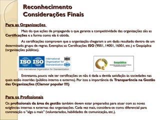 Reconhecimento
Considerações Finais
Para as Organizações
Mais do que ações de propaganda o que garante a competitividade das organizações são as
Certificações e a forma como ela é obtida.
As certificações comprovam que a organização chegaram a um dado resultado dentro de um
determinado grupo de regras. Exemplos: as Certificações ISO (9001, 14001, 16001, etc.) e Gespúplica
(organizações públicas).

Entretanto, pouco vale ter certificações se não é dada a devida satisfação às sociedades nas
quais estão inseridas (público interno e externo). Por isso a importância da Transparência na Gestão
das Organizações (Clamor popular !!!!)

Para os Profissionais
Os profissionais da área de gestão também devem estar preparados para atuar com as novas
exigências internas e externas das organizações. Cada vez mais, considera-se como diferencial para
contratação o “algo a mais” (voluntariados, habilidades de comunicação, etc.).

 