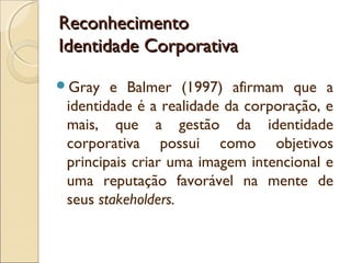 Reconhecimento
Identidade Corporativa
Gray

e Balmer (1997) afirmam que a
identidade é a realidade da corporação, e
mais, que a gestão da identidade
corporativa possui como objetivos
principais criar uma imagem intencional e
uma reputação favorável na mente de
seus stakeholders.

 