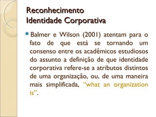 Reconhecimento
Identidade Corporativa
Balmer

e Wilson (2001) atentam para o
fato de que está se tornando um
consenso entre os acadêmicos estudiosos
do assunto a definição de que identidade
corporativa refere-se a atributos distintos
de uma organização, ou, de uma maneira
mais simplificada, “what an organization
is”.

 