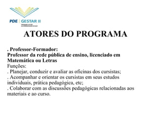 ATORES DO PROGRAMA   . Professor-Formador:  Professor da rede pública de ensino, licenciado em Matemática ou Letras  Funções: . Planejar, conduzir e avaliar as oficinas dos cursistas;  . Acompanhar e orientar os cursistas em seus estudos individuais, prática pedagógica, etc; . Colaborar com as discussões pedagógicas relacionadas aos materiais e ao curso. 