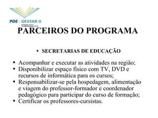 PARCEIROS DO PROGRAMA SECRETARIAS DE EDUCAÇÃO Acompanhar e executar as atividades na região; Disponibilizar espaço físico com TV, DVD e recursos de informática para os cursos; Responsabilizar-se pela hospedagem, alimentação e viagem do professor-formador e coordenador pedagógico para participar do curso de formação; Certificar os professores-cursistas. 