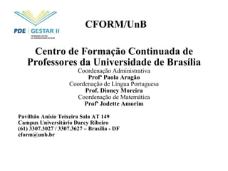 CFORM/UnB Centro de Formação Continuada de Professores da Universidade de Brasília Coordenação Administrativa Profª Paola Aragão Coordenação de Língua Portuguesa Prof. Dioney Moreira Coordenação de Matemática Profª Jodette Amorim Pavilhão Anísio Teixeira Sala AT 149 Campus Universitário Darcy Ribeiro (61) 3307.3027 / 3307.3627 – Brasília - DF [email_address] 