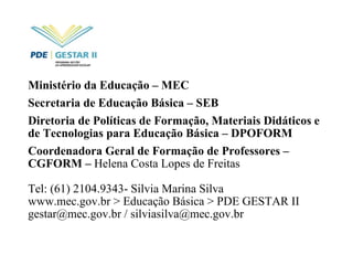 Ministério da Educação – MEC Secretaria de Educação Básica – SEB Diretoria de Políticas de Formação, Materiais Didáticos e de Tecnologias para Educação Básica – DPOFORM Coordenadora Geral de Formação de Professores – CGFORM –  Helena Costa Lopes de Freitas Tel: (61) 2104.9343- Silvia Marina Silva www.mec.gov.br > Educação Básica > PDE GESTAR II gestar@mec.gov.br / silviasilva@mec.gov.br  