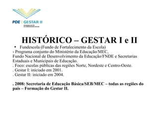 HISTÓRICO – GESTAR I e II Fundescola (Fundo de Fortalecimento da Escola) - Programa conjunto do Ministério da Educação/MEC,  Fundo Nacional de Desenvolvimento da Educação/FNDE e Secretarias Estaduais e Municipais de Educação. . Foco: escolas públicas das regiões Norte, Nordeste e Centro-Oeste. . Gestar I: iniciado em 2001. . Gestar II: iniciado em 2004. . 2008: Secretaria de Educação Básica/SEB/MEC – todas as regiões do país – Formação do Gestar II. 