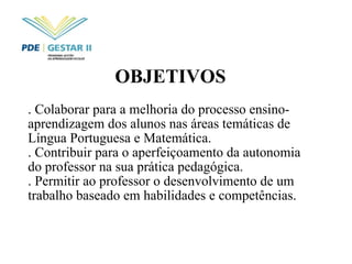OBJETIVOS   . Colaborar para a melhoria do processo ensino-aprendizagem dos alunos nas áreas temáticas de Língua Portuguesa e Matemática. . Contribuir para o aperfeiçoamento da autonomia do professor na sua prática pedagógica. . Permitir ao professor o desenvolvimento de um trabalho baseado em habilidades e competências.  