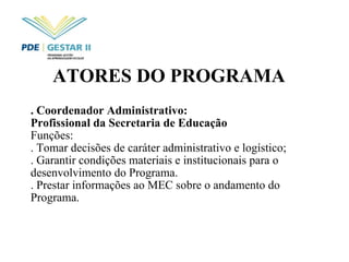 ATORES DO PROGRAMA   . Coordenador Administrativo:  Profissional da Secretaria de Educação Funções: . Tomar decisões de caráter administrativo e logístico; . Garantir condições materiais e institucionais para o desenvolvimento do Programa.  . Prestar informações ao MEC sobre o andamento do Programa. 