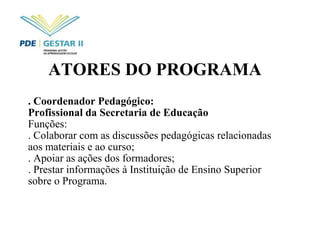 ATORES DO PROGRAMA   . Coordenador Pedagógico:  Profissional da Secretaria de Educação  Funções: . Colaborar com as discussões pedagógicas relacionadas aos materiais e ao curso; . Apoiar as ações dos formadores; . Prestar informações à Instituição de Ensino Superior sobre o Programa. 