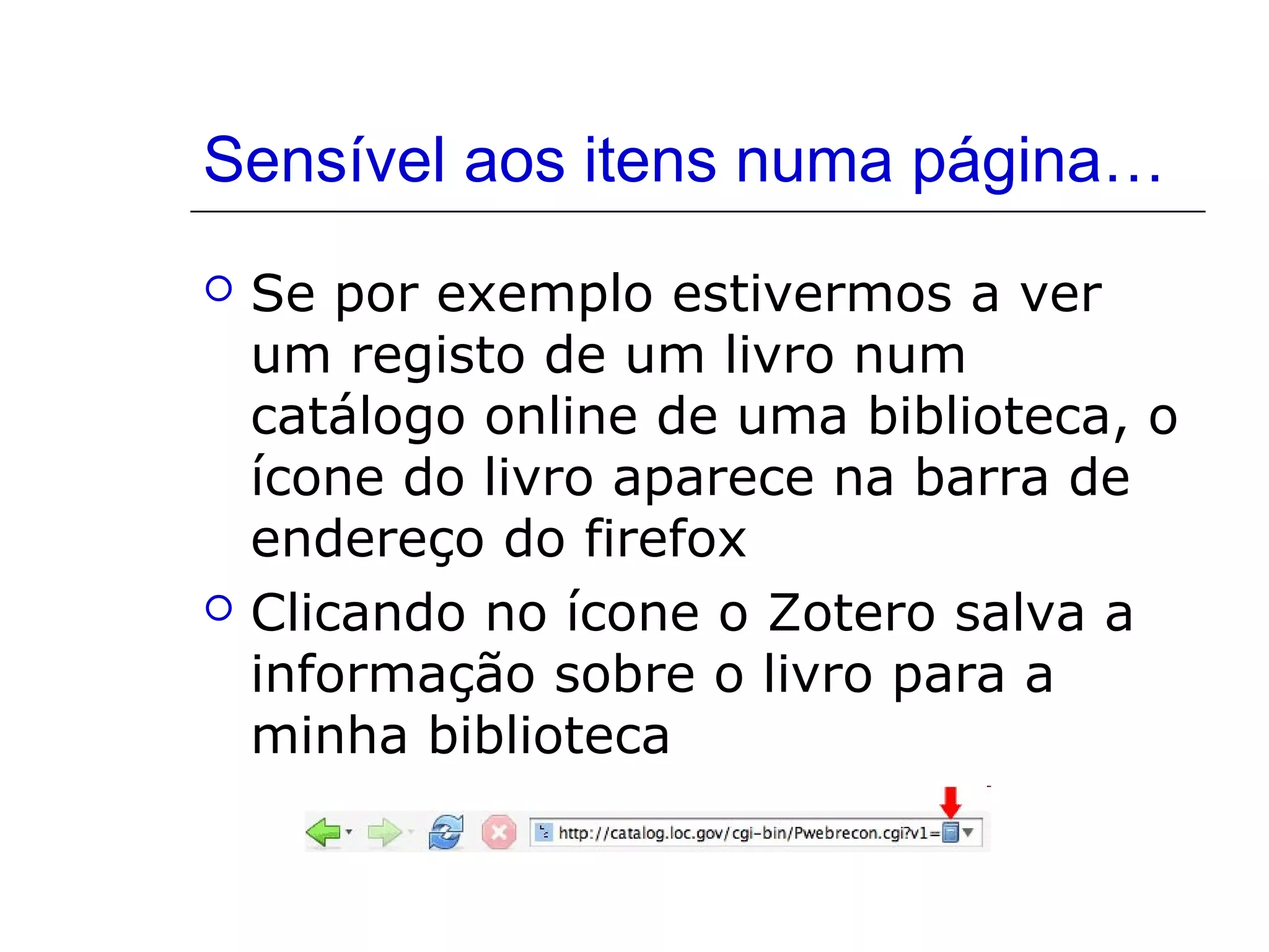 Sensível aos itens numa página…




Se por exemplo estivermos a ver
um registo de um livro num
catálogo online de uma biblioteca, o
ícone do livro aparece na barra de
endereço do firefox
Clicando no ícone o Zotero salva a
informação sobre o livro para a
minha biblioteca

 