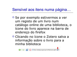 Sensível aos itens numa página…




Se por exemplo estivermos a ver
um registo de um livro num
catálogo online de uma biblioteca, o
ícone do livro aparece na barra de
endereço do firefox
Clicando no ícone o Zotero salva a
informação sobre o livro para a
minha biblioteca

 