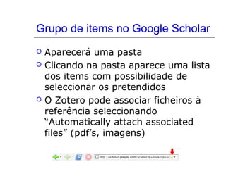 Grupo de items no Google Scholar





Aparecerá uma pasta
Clicando na pasta aparece uma lista
dos items com possibilidade de
seleccionar os pretendidos
O Zotero pode associar ficheiros à
referência seleccionando
“Automatically attach associated
files” (pdf’s, imagens)

 
