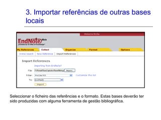 3. Importar referências de outras bases
locais
Seleccionar o ficheiro das referências e o formato. Estas bases deverão ter
sido produzidas com alguma ferramenta de gestão bibliográfica.
 