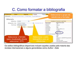 C. Como formatar a bibliografia
Os estilos bibliográficos disponíveis incluem aqueles usados pela maioria das
revistas internacionais e alguns generalistas como Author - Date
Seleccionar o grupo de
referências a formatar
Seleccionar o estilo
bibliográfico para as
referências
Seleccionar o formato
(para visualização directa
seleccionar RTF)
 