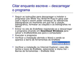 Citar enquanto escreve – descarregar
o programa
 Seguir as instruções para descarregar e instalar o
programa Cite While You WriteTM Plug-In para usar
com o Word e assim poder introduzir as referências
bibliográficas no momento em que faz a citação
bibliográfica, formatar as citações e as bibliografias no
Word:
 Entrar no site do EndeNote registando-se e descarregar
o programa clicando em Download Windows para
salvar o EndNoteWeb.exe para o computador
 Executar o programa
 Verificar a instalação abrindo o Word e vendo se
aparece a barra de ferramentas do EndNote
 Verificar a instalação no Internet Explorer; caso não
tenha o ícone do EndNote, seleccionar o menu Ver –
Barras de ferramentas – EndNote Web
 