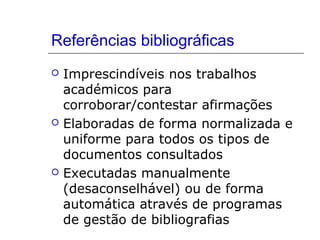 Referências bibliográficas
 Imprescindíveis nos trabalhos
académicos para
corroborar/contestar afirmações
 Elaboradas de forma normalizada e
uniforme para todos os tipos de
documentos consultados
 Executadas manualmente
(desaconselhável) ou de forma
automática através de programas
de gestão de bibliografias
 