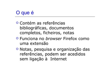 O que é
 Contém as referências
bibliográficas, documentos
completos, ficheiros, notas
 Funciona no browser Firefox como
uma extensão
 Notas, pesquisa e organização das
referências, podem ser acedidos
sem ligação à Internet
 