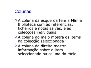 Colunas
 A coluna da esquerda tem a Minha
Biblioteca com as referências,
ficheiros e notas salvas, e as
colecções individuais
 A coluna do meio mostra os items
na colecção seleccionada
 A coluna da direita mostra
informação sobre o item
seleccionado na coluna do meio
 