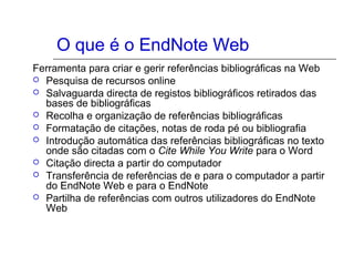 O que é o EndNote Web
Ferramenta para criar e gerir referências bibliográficas na Web
 Pesquisa de recursos online
 Salvaguarda directa de registos bibliográficos retirados das
bases de bibliográficas
 Recolha e organização de referências bibliográficas
 Formatação de citações, notas de roda pé ou bibliografia
 Introdução automática das referências bibliográficas no texto
onde são citadas com o Cite While You Write para o Word
 Citação directa a partir do computador
 Transferência de referências de e para o computador a partir
do EndNote Web e para o EndNote
 Partilha de referências com outros utilizadores do EndNote
Web
 