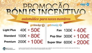 agora é a sua vez
www.geteasygroup.com
PROMOÇÃO
BÓNUS INCENTIVO
Conforme a campanha em vigor, este bónus é automático para a aquisição de novos pack’s.
* Este valor é pago mensalmente, durante os 12 meses seguintes à aquisição do pack escolhido.
Super StarSupreme 600€ + 200€
*
Pop StarPremium 224€ + 76€
*
FanStandard 136€ + 44€
*
OnLight Plus 68€ + 22€
*
 