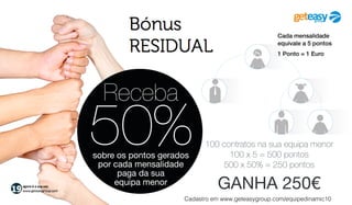 agora é a sua vez
www.geteasygroup.com
Receba
50%do volume de pontos
gerados pela sua
equipa menor
1 Ponto = 1 Euro
Bónus
EQUIPA
Exemplo:
Equipa da Direita
tem um volume total de
6.000 pontos
4.000 pontos x 50% = 2.000 pontos
2.000 pontos = 2.000€
6.000 pontos - 4.000 pontos — 2.000 pontos transitam para o próximo dia
Equipa da Esquerda
tem um volume total de
4.000 pontos
GANHA 2.000€
 