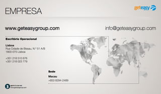 agora é a sua vez
www.geteasygroup.com
EMPRESA
Escritório Operacional
Lisboa
Rua Cidade de Bissau, N.º 51 A/B
1800-075 Lisboa
+351 218 510 676
+351 218 023 779
Sede
Macau
+853 8294-2489
www.geteasygroup.com info@geteasygroup.com
 
