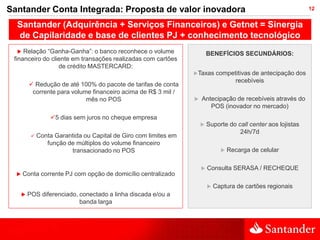 Santander Conta Integrada: Proposta de valor inovadora                                                            12


  Santander (Adquirência + Serviços Financeiros) e Getnet = Sinergia
  de Capilaridade e base de clientes PJ + conhecimento tecnológico
    Relação “Ganha-Ganha”: o banco reconhece o volume                     BENEFÍCIOS SECUNDÁRIOS:
 financeiro do cliente em transações realizadas com cartões
                  de crédito MASTERCARD:
                                                                   Taxas       competitivas de antecipação dos
                                                                                      recebíveis
           Redução de até 100% do pacote de tarifas de conta
           corrente para volume financeiro acima de R$ 3 mil /
                              mês no POS                              Antecipação de recebíveis através do
                                                                          POS (inovador no mercado)
                   5 dias sem juros no cheque empresa
                                                                          Suporte do call center aos lojistas
                                                                                       24h/7d
              Conta Garantida ou Capital de Giro com limites em
                  função de múltiplos do volume financeiro
                          transacionado no POS                                      Recarga de celular

                                                                          Consulta SERASA / RECHEQUE
     Conta corrente PJ com opção de domicílio centralizado
                                                                              Captura de cartões regionais
         POS diferenciado, conectado a linha discada e/ou a
                            banda larga
 