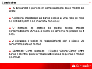 Conclusões                                                            15


       O Santander é pioneiro na comercialização deste modelo no
    Brasil

      A parceria proporciona ao banco acesso a uma rede de mais
    de 160 mil lojistas e ao know how do GetNet

       O mercado de cartões de crédito deverá crescer
    aproximadamente 20%a.a. e dobrar de tamanho no período de 4
    anos

      A estratégia é focada no relacionamento com o cliente. Os
    concorrentes são os bancos

      Santander Conta Integrada – Relação “Ganha-Ganha” entre
    banco e clientes; produto voltado sobretudo a pequenas e médias
    empresas
 